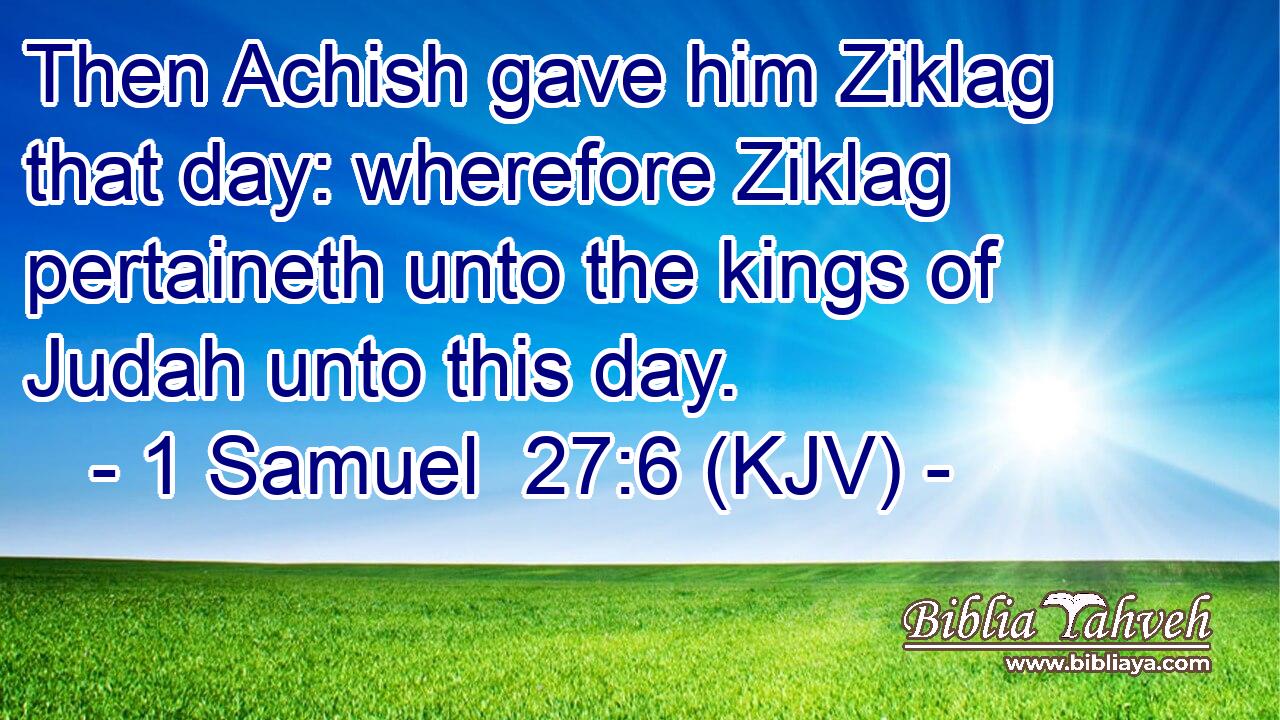 Then Achish gave him Ziklag that day: wherefore Ziklag pertaineth unto the kings of Judah unto this day.
