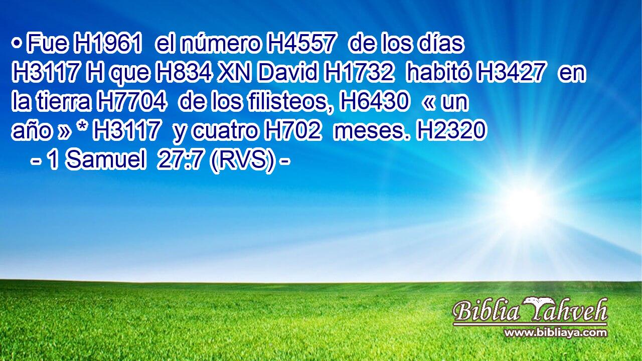 • Fue H1961  el número H4557  de los días H3117 H que H834 XN David H1732  habitó H3427  en la tierra H7704  de los filisteos, H6430  « un año » * H3117  y cuatro H702  meses. H2320  
