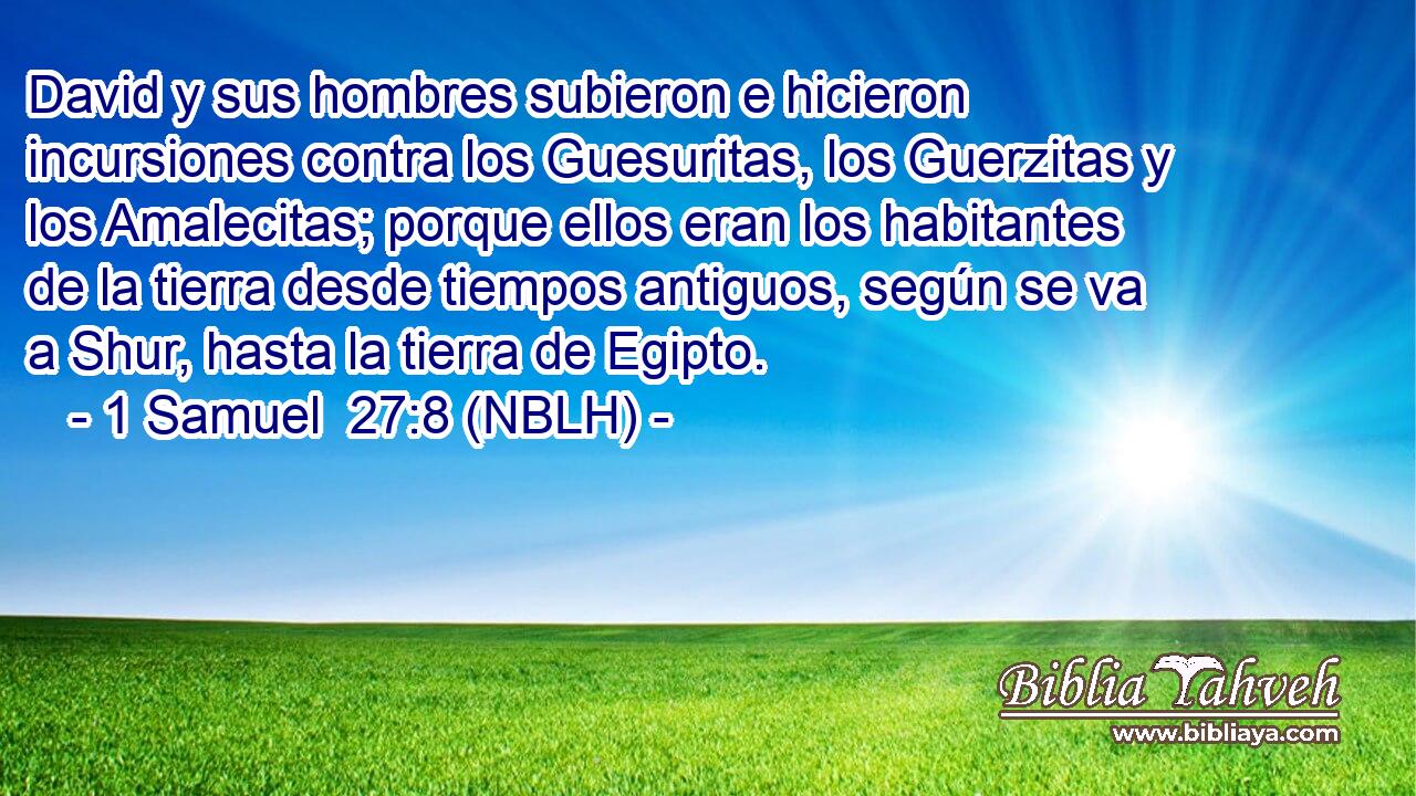 David y sus hombres subieron e hicieron incursiones contra los Guesuritas, los Guerzitas y los Amalecitas; porque ellos eran los habitantes de la tierra desde tiempos antiguos, según se va a Shur, hasta la tierra de Egipto. 