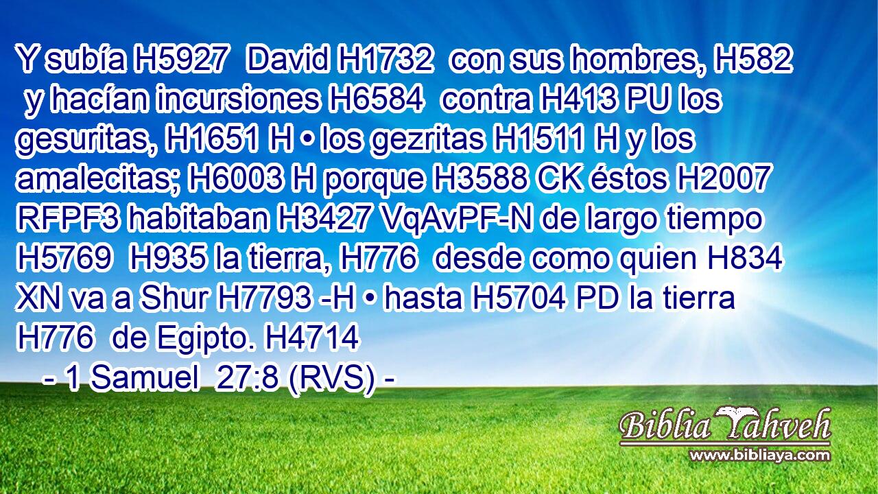 Y subía H5927  David H1732  con sus hombres, H582  y hacían incursiones H6584  contra H413 PU los gesuritas, H1651 H • los gezritas H1511 H y los amalecitas; H6003 H porque H3588 CK éstos H2007 RFPF3 habitaban H3427 VqAvPF-N de largo tiempo H5769  H935 la tierra, H776  desde como quien H834 XN va a Shur H7793 -H • hasta H5704 PD la tierra H776  de Egipto. H4714  