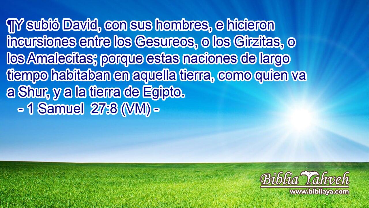  ¶Y subió David, con sus hombres, e hicieron incursiones entre los Gesureos, o los Girzitas, o los Amalecitas; porque estas naciones de largo tiempo habitaban en aquella tierra, como quien va a Shur, y a la tierra de Egipto. 
