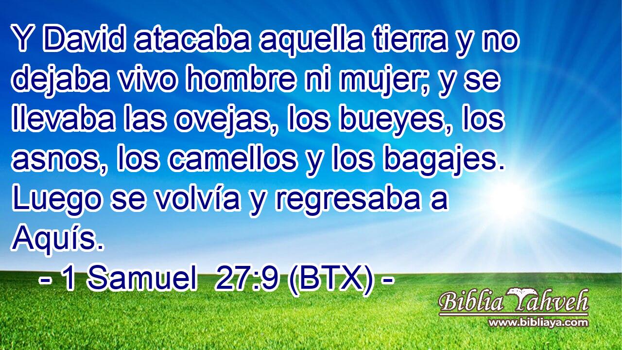 Y David atacaba aquella tierra y no dejaba vivo hombre ni mujer; y se llevaba las ovejas, los bueyes, los asnos, los camellos y los bagajes. Luego se volvía y regresaba a Aquís.