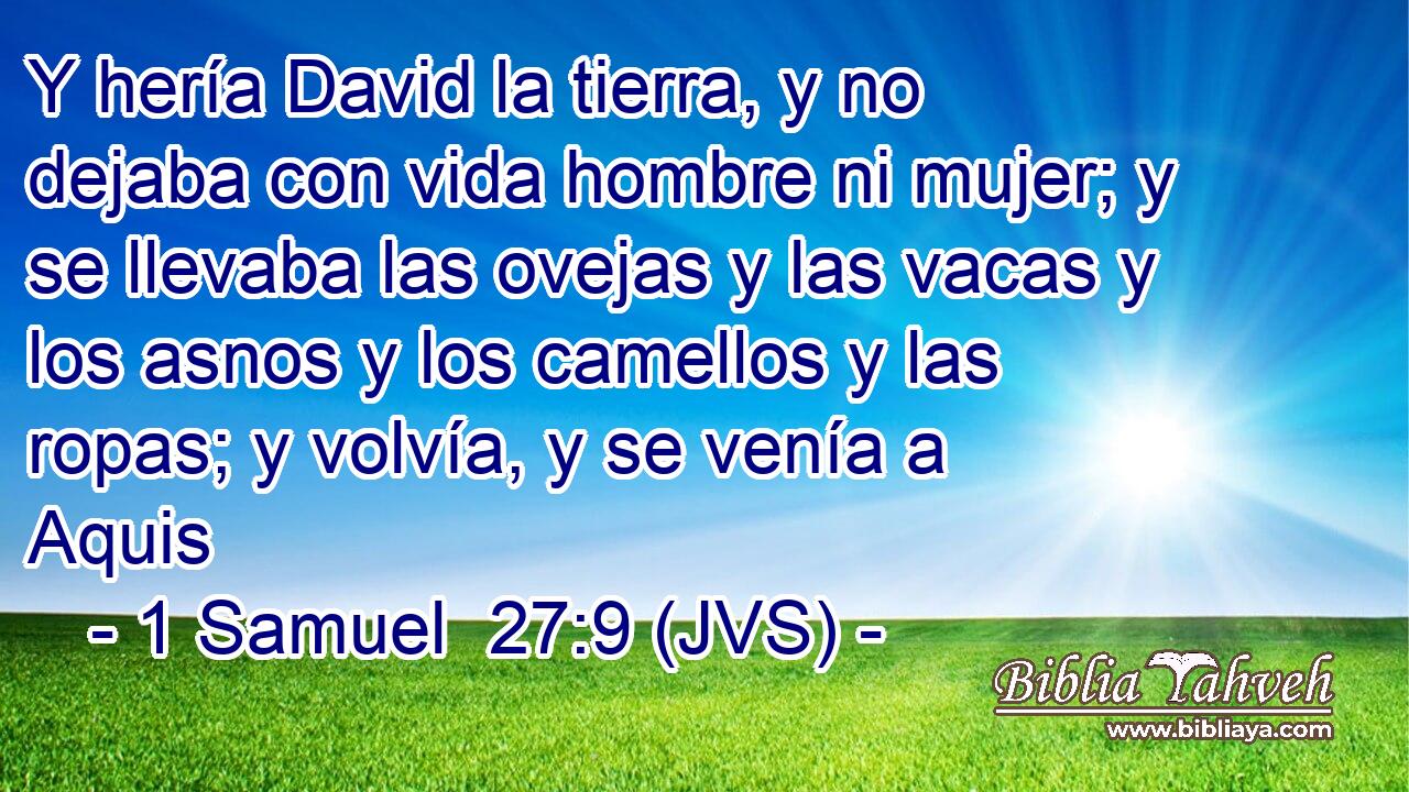 Y hería David la tierra, y no dejaba con vida hombre ni mujer; y se llevaba las ovejas y las vacas y los asnos y los camellos y las ropas; y volvía, y se venía a Aquis