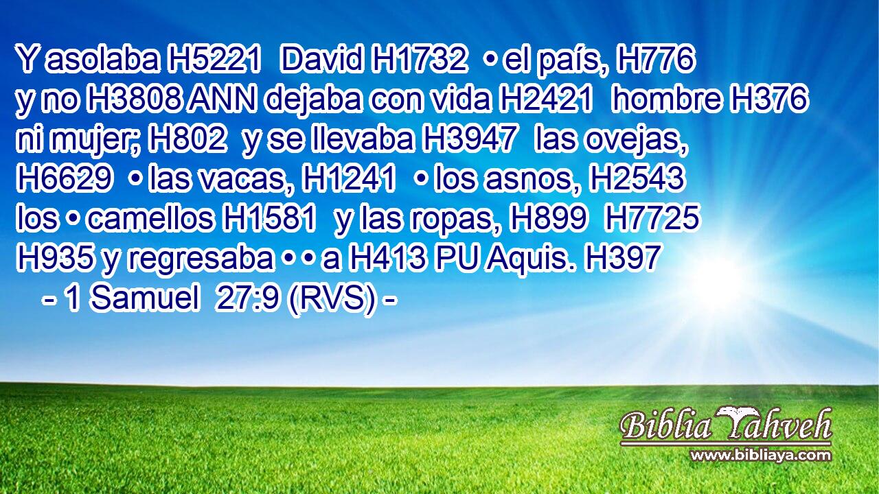 Y asolaba H5221  David H1732  • el país, H776  y no H3808 ANN dejaba con vida H2421  hombre H376  ni mujer; H802  y se llevaba H3947  las ovejas, H6629  • las vacas, H1241  • los asnos, H2543  los • camellos H1581  y las ropas, H899  H7725 H935 y regresaba • • a H413 PU Aquis. H397  