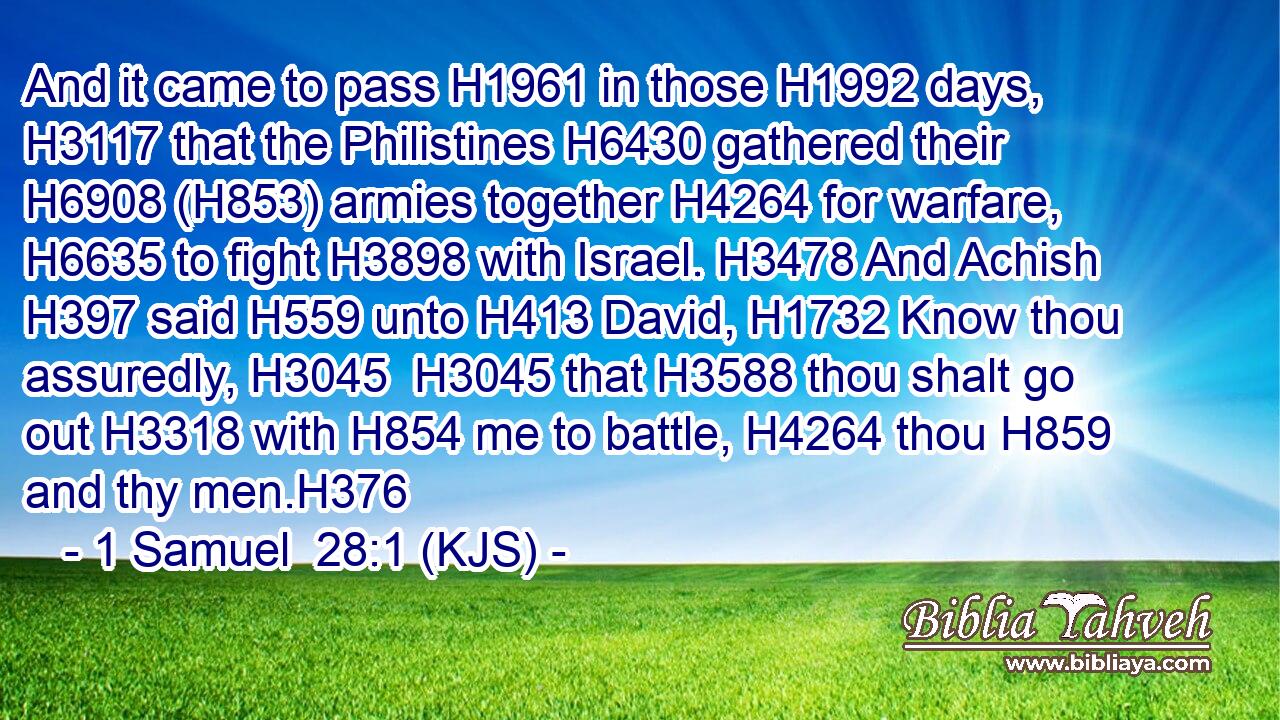 And it came to pass H1961 in those H1992 days, H3117 that the Philistines H6430 gathered their H6908 (H853) armies together H4264 for warfare, H6635 to fight H3898 with Israel. H3478 And Achish H397 said H559 unto H413 David, H1732 Know thou assuredly, H3045  H3045 that H3588 thou shalt go out H3318 with H854 me to battle, H4264 thou H859 and thy men.H376