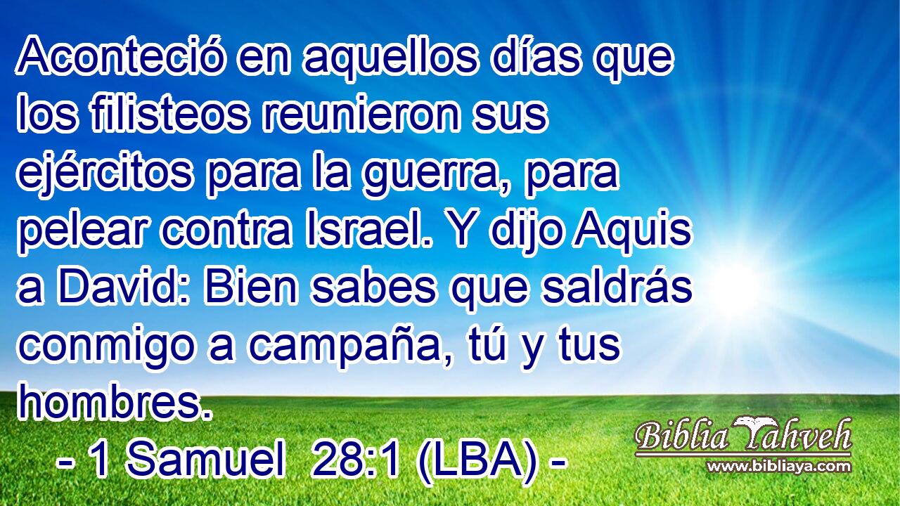 Aconteció en aquellos días que los filisteos reunieron sus ejércitos para la guerra, para pelear contra Israel. Y dijo Aquis a David: Bien sabes que saldrás conmigo a campaña, tú y tus hombres.