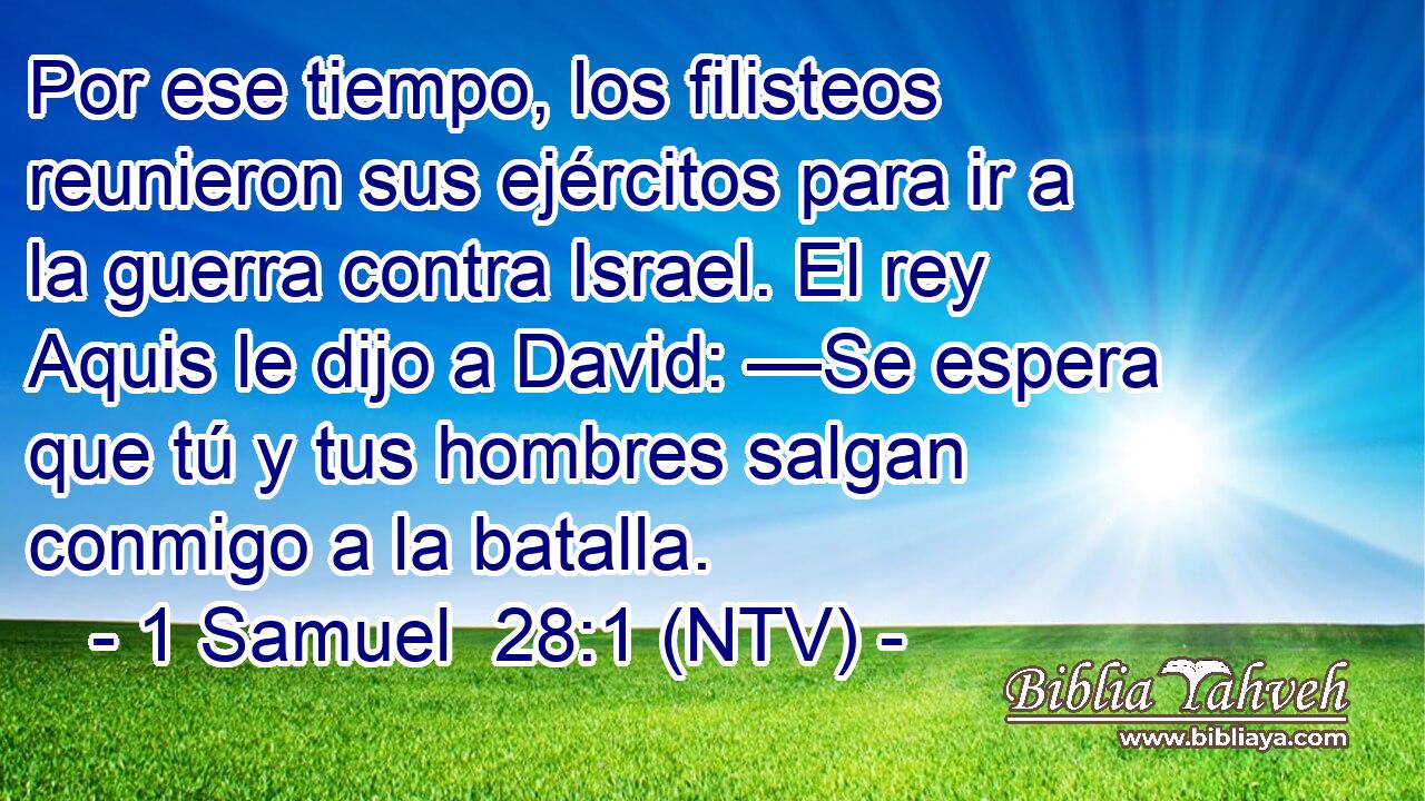 Por ese tiempo, los filisteos reunieron sus ejércitos para ir a la guerra contra Israel. El rey Aquis le dijo a David: —Se espera que tú y tus hombres salgan conmigo a la batalla.