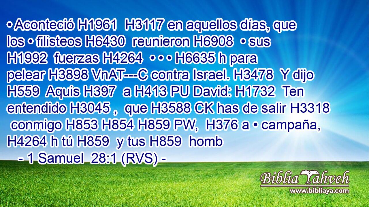 • Aconteció H1961  H3117 en aquellos días, que los • filisteos H6430  reunieron H6908  • sus H1992  fuerzas H4264  • • • H6635 h para pelear H3898 VnAT---C contra Israel. H3478  Y dijo H559  Aquis H397  a H413 PU David: H1732  Ten entendido H3045 ,  que H3588 CK has de salir H3318  conmigo H853 H854 H859 PW,  H376 a • campaña, H4264 h tú H859  y tus H859  homb