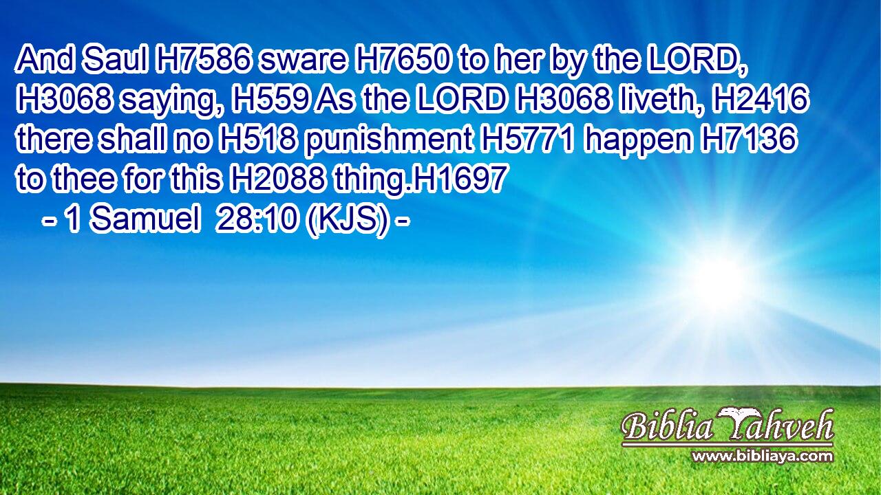 And Saul H7586 sware H7650 to her by the LORD, H3068 saying, H559 As the LORD H3068 liveth, H2416 there shall no H518 punishment H5771 happen H7136 to thee for this H2088 thing.H1697