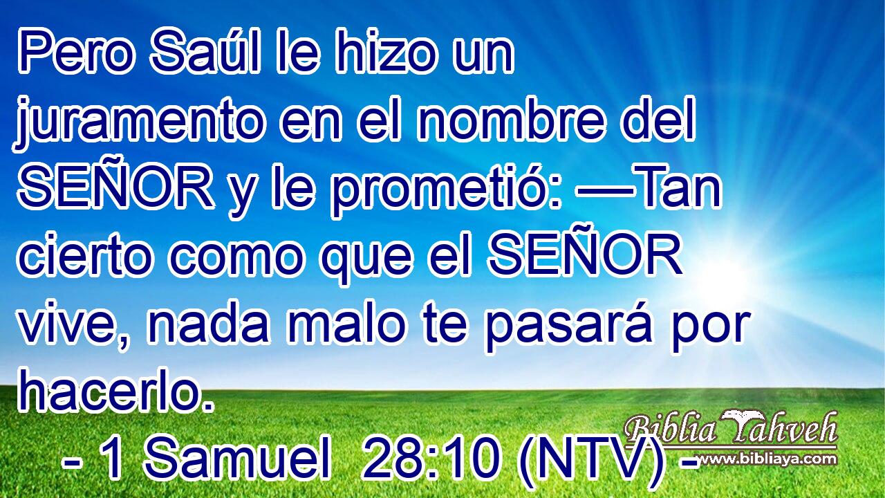 Pero Saúl le hizo un juramento en el nombre del SEÑOR y le prometió: —Tan cierto como que el SEÑOR vive, nada malo te pasará por hacerlo.