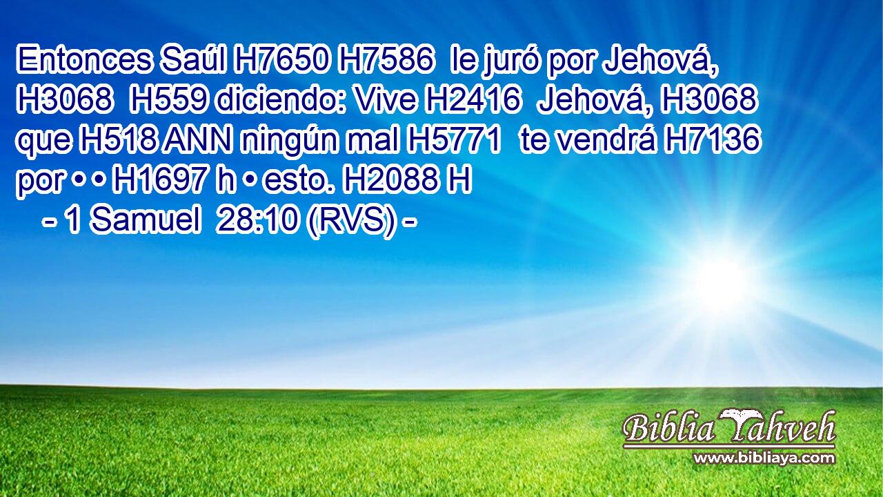 Entonces Saúl H7650 H7586  le juró por Jehová, H3068  H559 diciendo: Vive H2416  Jehová, H3068  que H518 ANN ningún mal H5771  te vendrá H7136  por • • H1697 h • esto. H2088 H 