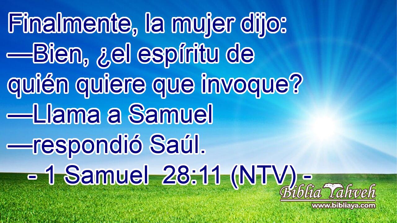 Finalmente, la mujer dijo: —Bien, ¿el espíritu de quién quiere que invoque? —Llama a Samuel —respondió Saúl.