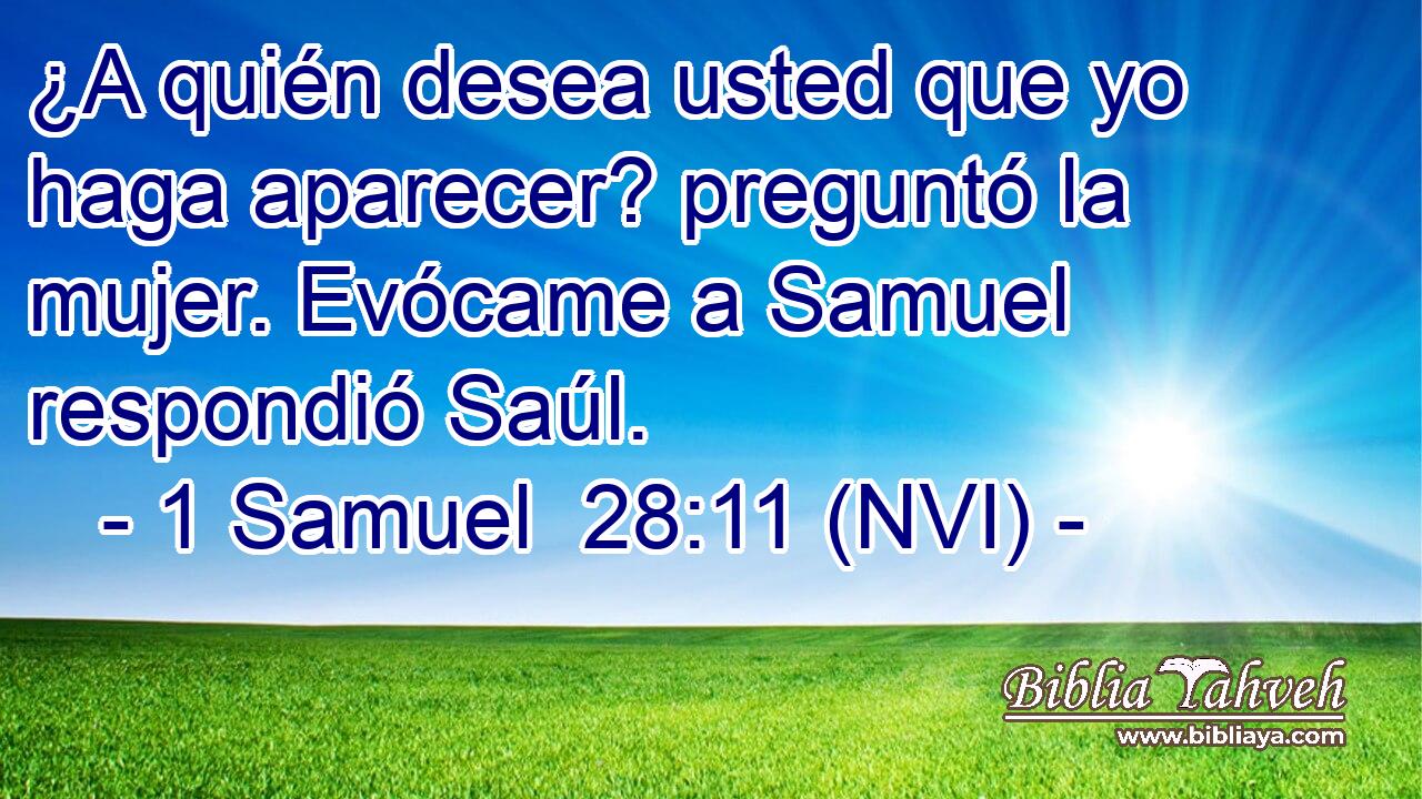  ¿A quién desea usted que yo haga aparecer? preguntó la mujer. Evócame a Samuel respondió Saúl. 