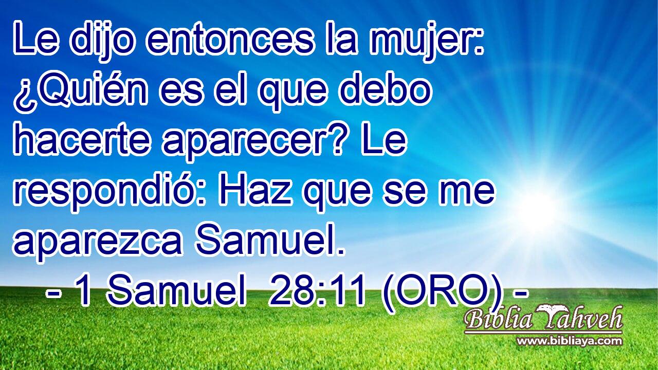  Le dijo entonces la mujer: ¿Quién es el que debo hacerte aparecer? Le respondió: Haz que se me aparezca Samuel. 