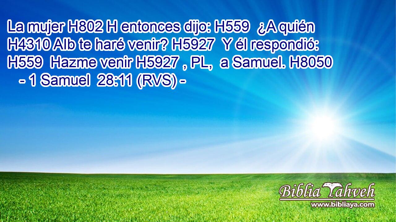 La mujer H802 H entonces dijo: H559  ¿A quién H4310 AIb te haré venir? H5927  Y él respondió: H559  Hazme venir H5927 , PL,  a Samuel. H8050  