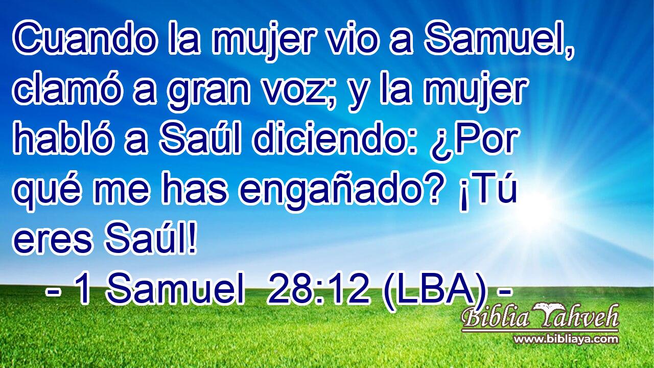Cuando la mujer vio a Samuel, clamó a gran voz; y la mujer habló a Saúl diciendo: ¿Por qué me has engañado? ¡Tú eres Saúl!