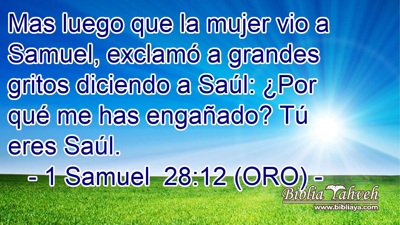  Mas luego que la mujer vio a Samuel, exclamó a grandes gritos diciendo a Saúl: ¿Por qué me has engañado? Tú eres Saúl. 