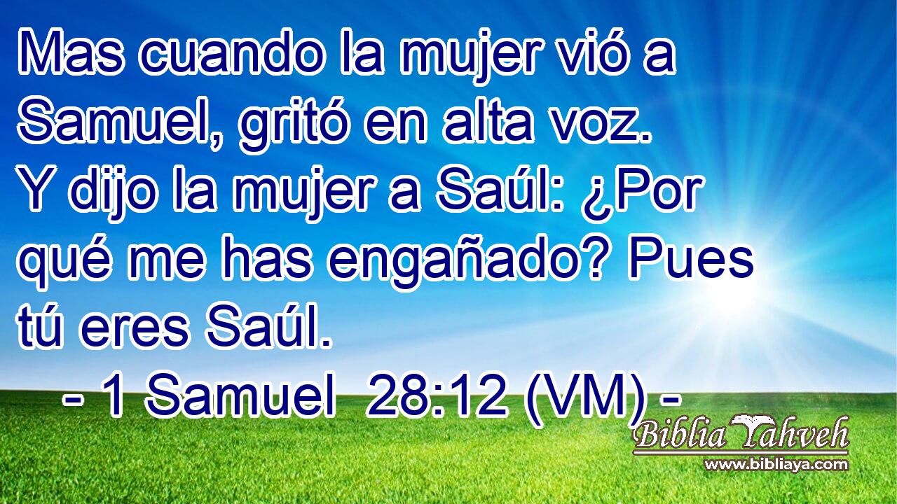  Mas cuando la mujer vió a Samuel, gritó en alta voz.  Y dijo la mujer a Saúl: ¿Por qué me has engañado? Pues tú eres Saúl. 