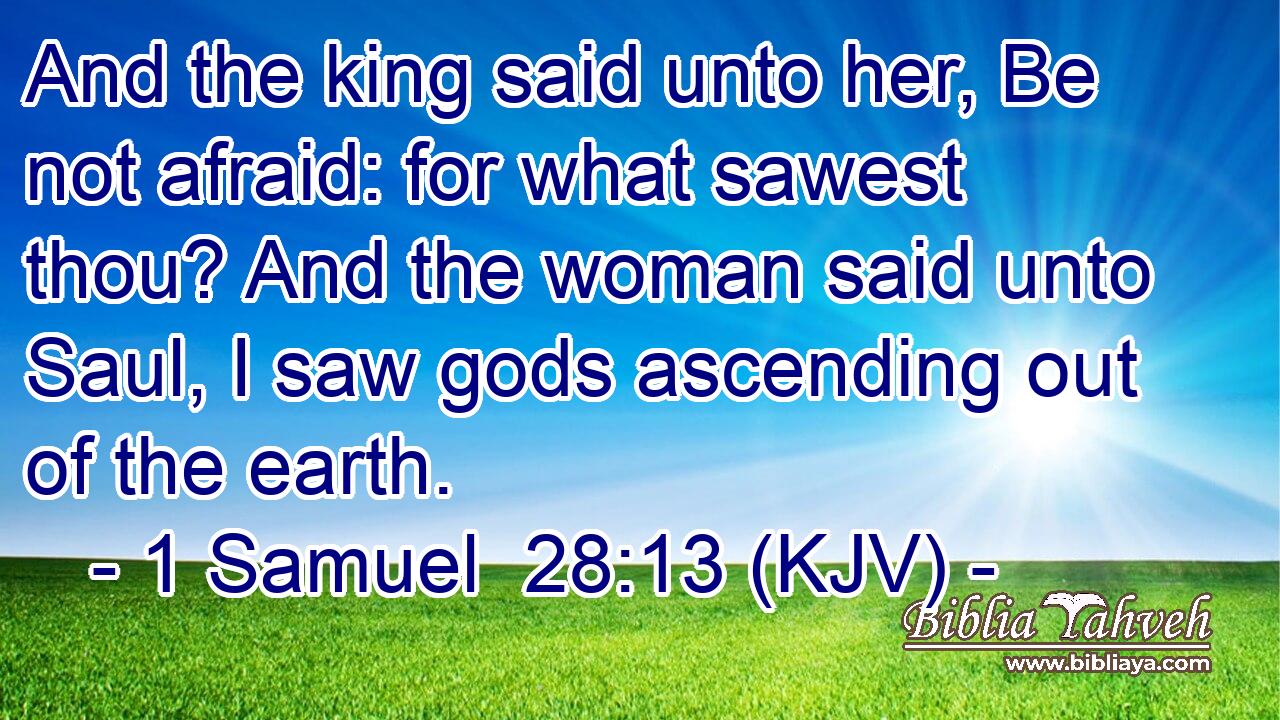And the king said unto her, Be not afraid: for what sawest thou? And the woman said unto Saul, I saw gods ascending out of the earth.