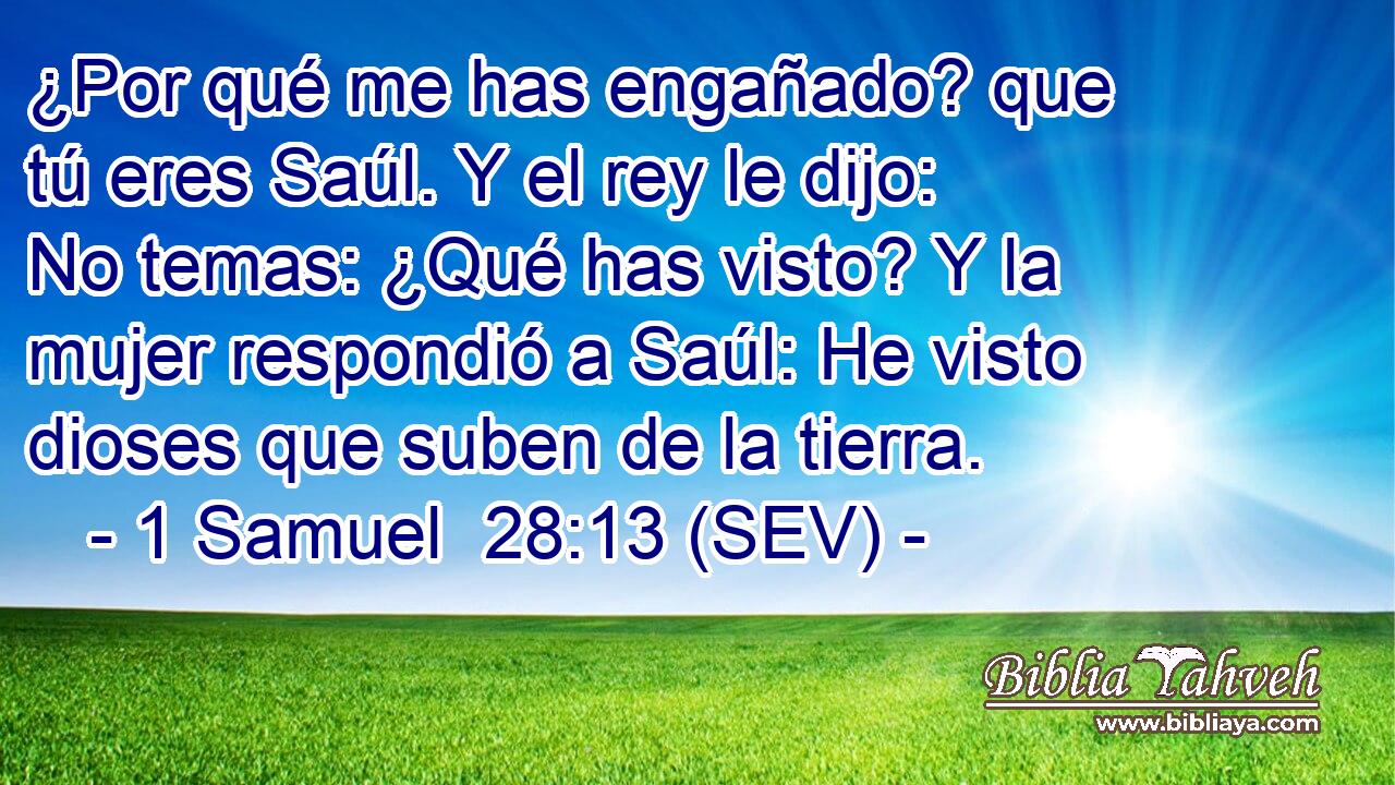 ¿Por qué me has engañado? que tú eres Saúl. Y el rey le dijo: No temas: ¿Qué has visto? Y la mujer respondió a Saúl: He visto dioses que suben de la tierra.