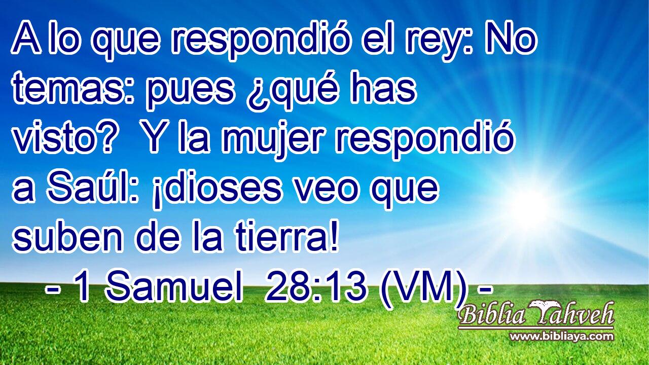  A lo que respondió el rey: No temas: pues ¿qué has visto?  Y la mujer respondió a Saúl: ¡dioses veo que suben de la tierra! 