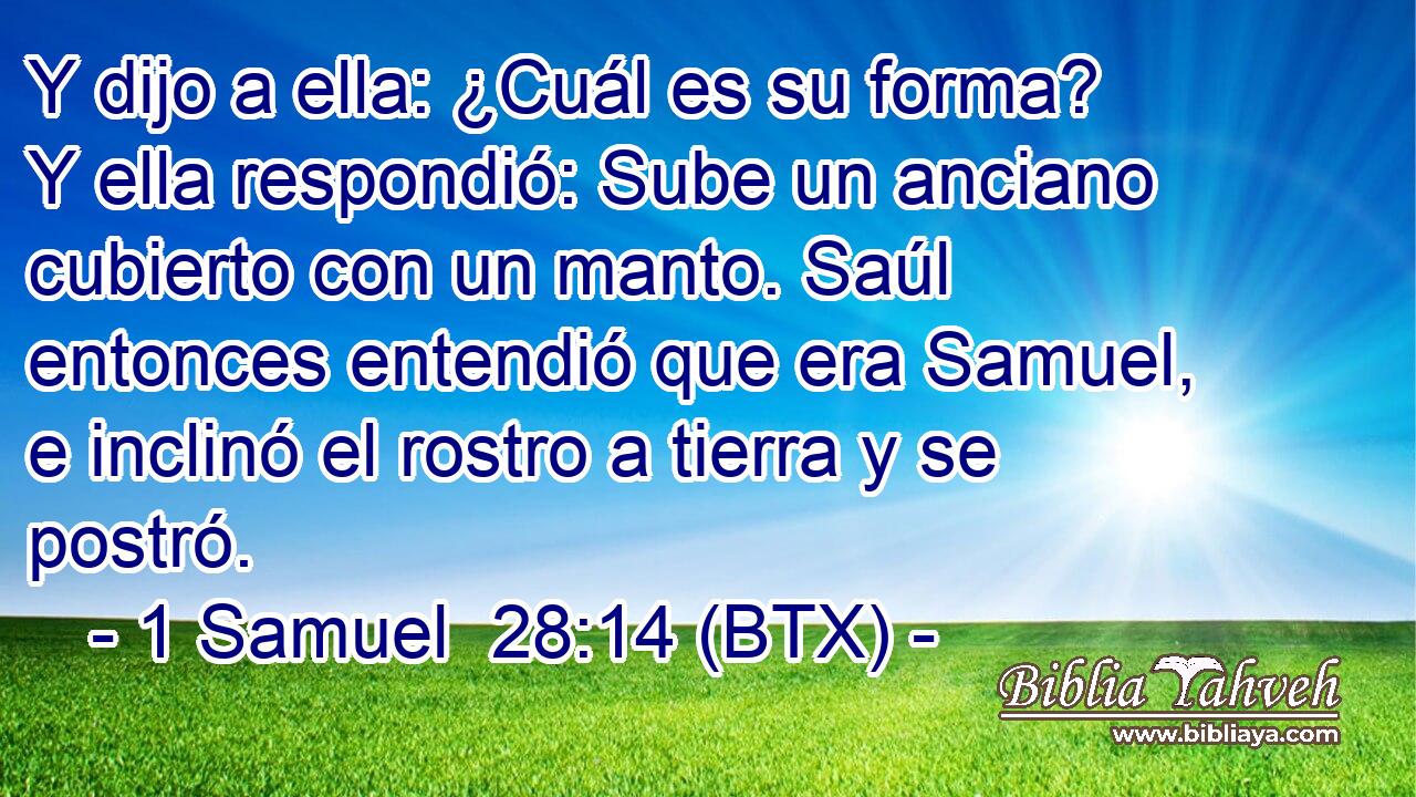 Y dijo a ella: ¿Cuál es su forma? Y ella respondió: Sube un anciano cubierto con un manto. Saúl entonces entendió que era Samuel, e inclinó el rostro a tierra y se postró.