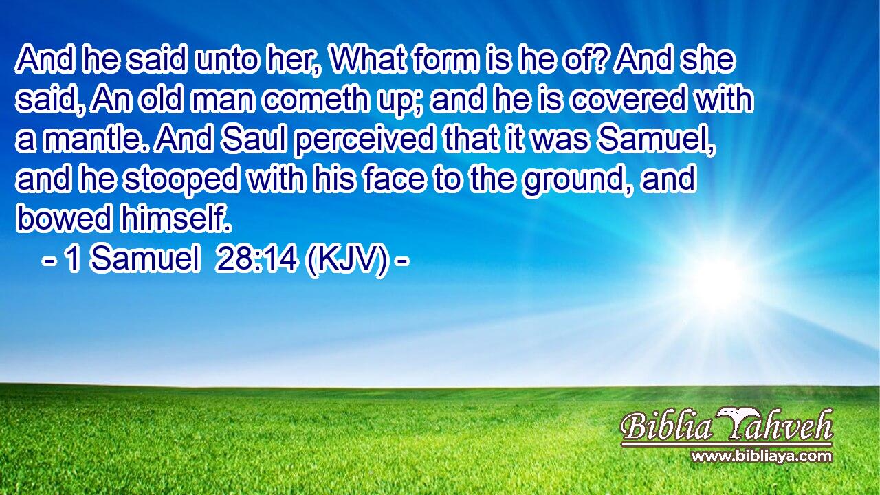 And he said unto her, What form is he of? And she said, An old man cometh up; and he is covered with a mantle. And Saul perceived that it was Samuel, and he stooped with his face to the ground, and bowed himself.