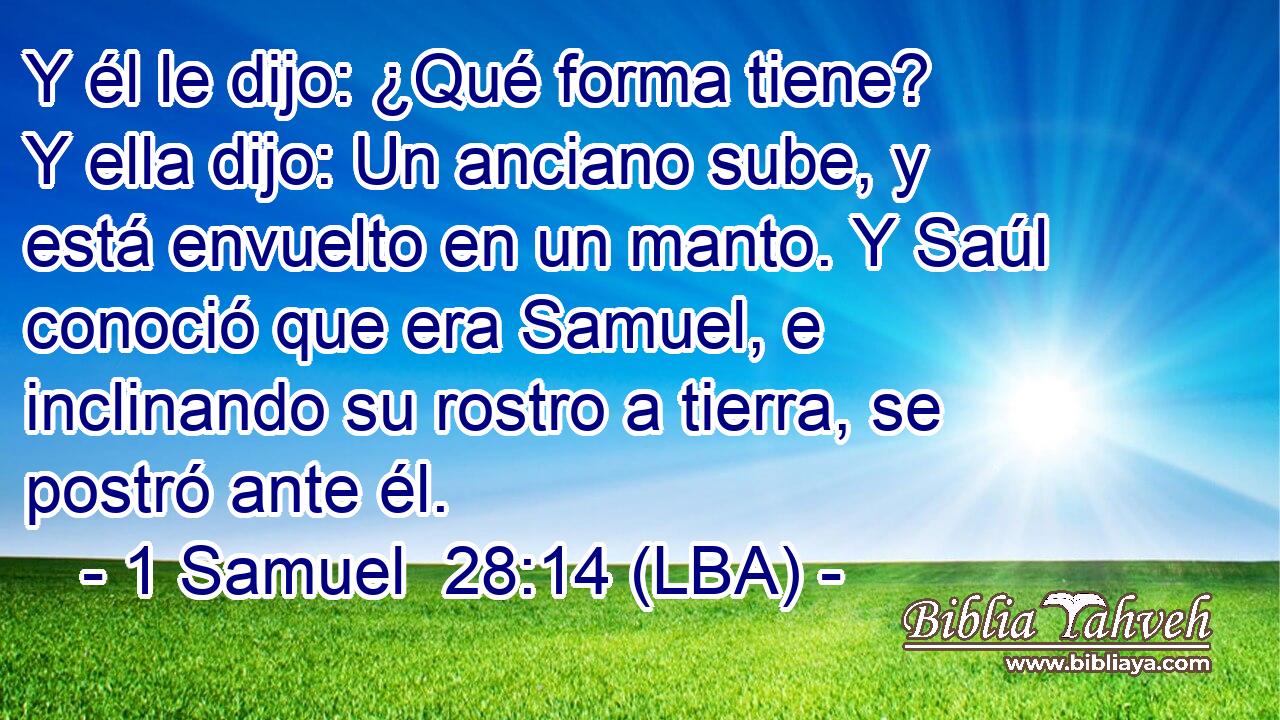 Y él le dijo: ¿Qué forma tiene? Y ella dijo: Un anciano sube, y está envuelto en un manto. Y Saúl conoció que era Samuel, e inclinando su rostro a tierra, se postró ante él.