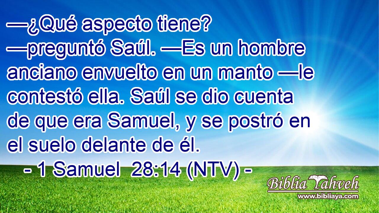 —¿Qué aspecto tiene? —preguntó Saúl. —Es un hombre anciano envuelto en un manto —le contestó ella. Saúl se dio cuenta de que era Samuel, y se postró en el suelo delante de él.