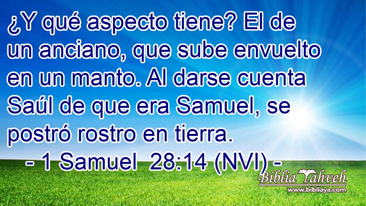  ¿Y qué aspecto tiene? El de un anciano, que sube envuelto en un manto. Al darse cuenta Saúl de que era Samuel, se postró rostro en tierra. 