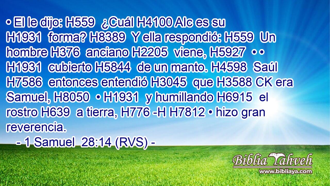 • El le dijo: H559  ¿Cuál H4100 AIc es su H1931  forma? H8389  Y ella respondió: H559  Un hombre H376  anciano H2205  viene, H5927  • • H1931  cubierto H5844  de un manto. H4598  Saúl H7586  entonces entendió H3045  que H3588 CK era Samuel, H8050  • H1931  y humillando H6915  el rostro H639  a tierra, H776 -H H7812 • hizo gran reverencia. 