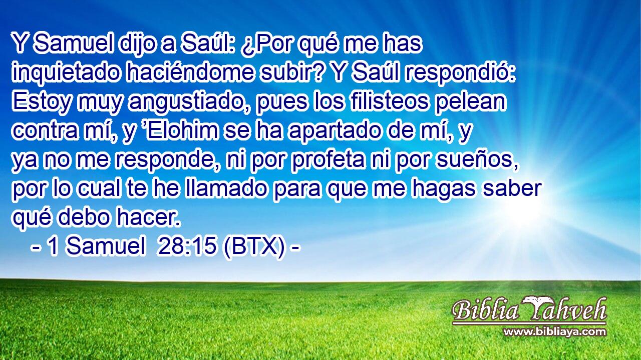 Y Samuel dijo a Saúl: ¿Por qué me has inquietado haciéndome subir? Y Saúl respondió: Estoy muy angustiado, pues los filisteos pelean contra mí, y ’Elohim se ha apartado de mí, y ya no me responde, ni por profeta ni por sueños, por lo cual te he llamado para que me hagas saber qué debo hacer.