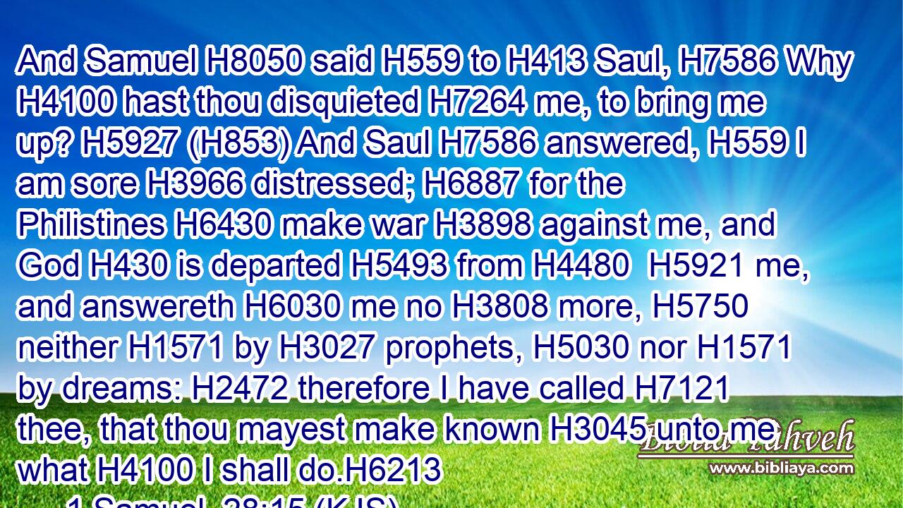 And Samuel H8050 said H559 to H413 Saul, H7586 Why H4100 hast thou disquieted H7264 me, to bring me up? H5927 (H853) And Saul H7586 answered, H559 I am sore H3966 distressed; H6887 for the Philistines H6430 make war H3898 against me, and God H430 is departed H5493 from H4480  H5921 me, and answereth H6030 me no H3808 more, H5750 neither H1571 by H3027 prophets, H5030 nor H1571 by dreams: H2472 therefore I have called H7121 thee, that thou mayest make known H3045 unto me what H4100 I shall do.H6213