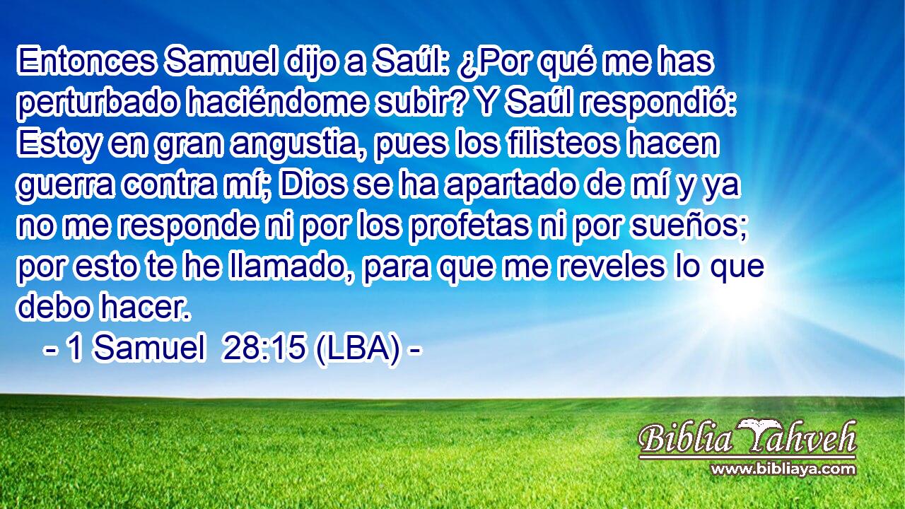 Entonces Samuel dijo a Saúl: ¿Por qué me has perturbado haciéndome subir? Y Saúl respondió: Estoy en gran angustia, pues los filisteos hacen guerra contra mí; Dios se ha apartado de mí y ya no me responde ni por los profetas ni por sueños; por esto te he llamado, para que me reveles lo que debo hacer.
