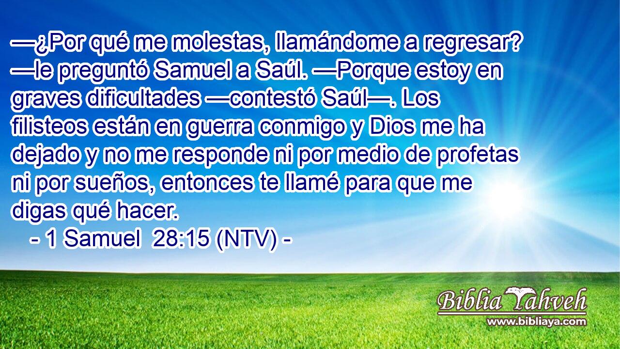 —¿Por qué me molestas, llamándome a regresar? —le preguntó Samuel a Saúl. —Porque estoy en graves dificultades —contestó Saúl—. Los filisteos están en guerra conmigo y Dios me ha dejado y no me responde ni por medio de profetas ni por sueños, entonces te llamé para que me digas qué hacer.