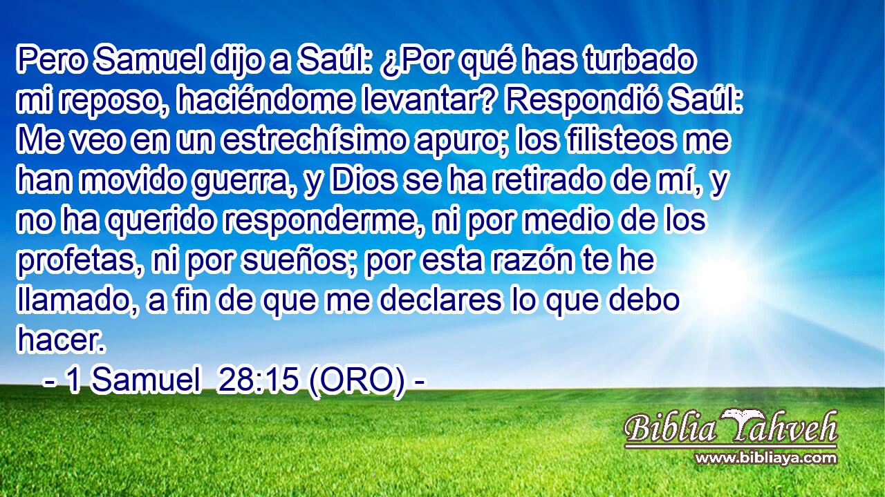  Pero Samuel dijo a Saúl: ¿Por qué has turbado mi reposo, haciéndome levantar? Respondió Saúl: Me veo en un estrechísimo apuro; los filisteos me han movido guerra, y Dios se ha retirado de mí, y no ha querido responderme, ni por medio de los profetas, ni por sueños; por esta razón te he llamado, a fin de que me declares lo que debo hacer. 