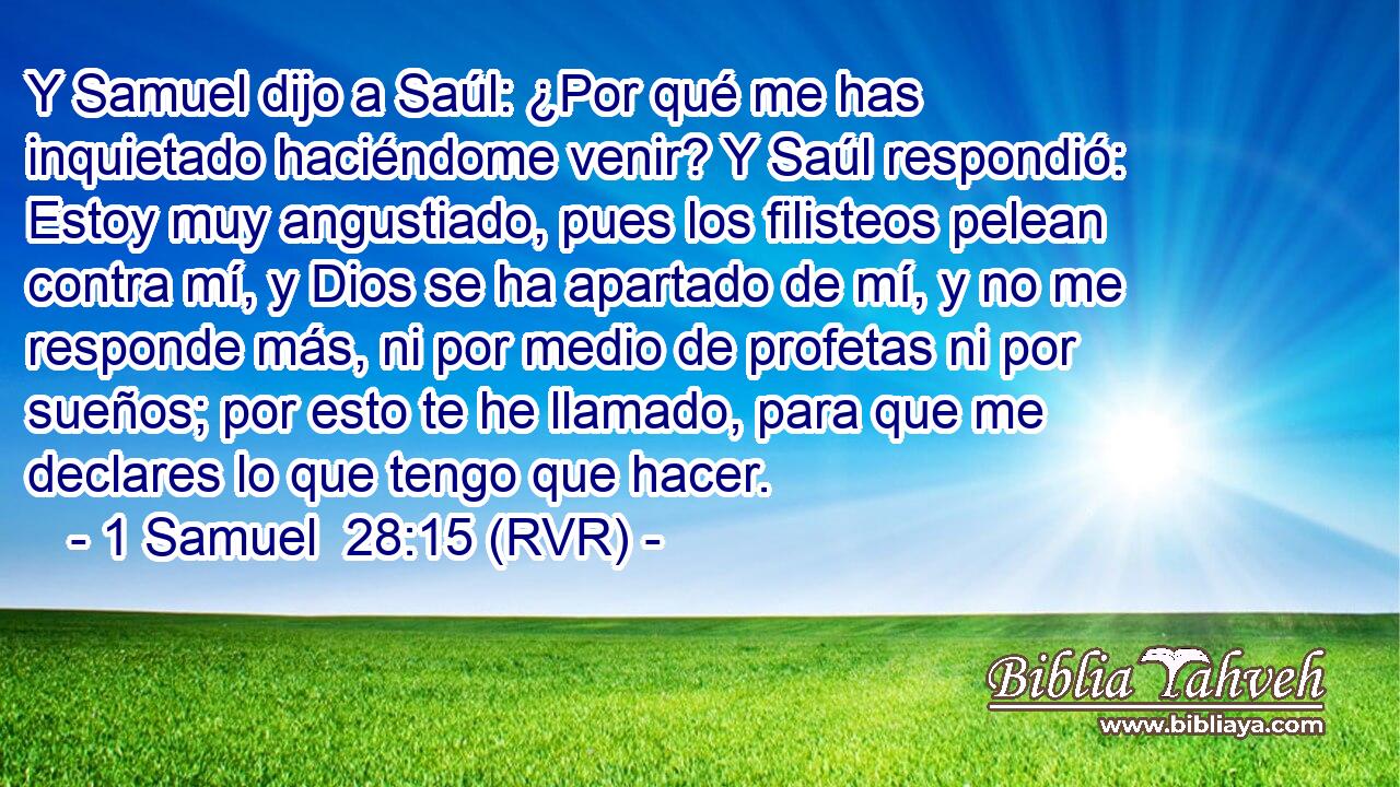 Y Samuel dijo a Saúl: ¿Por qué me has inquietado haciéndome venir? Y Saúl respondió: Estoy muy angustiado, pues los filisteos pelean contra mí, y Dios se ha apartado de mí, y no me responde más, ni por medio de profetas ni por sueños; por esto te he llamado, para que me declares lo que tengo que hacer.