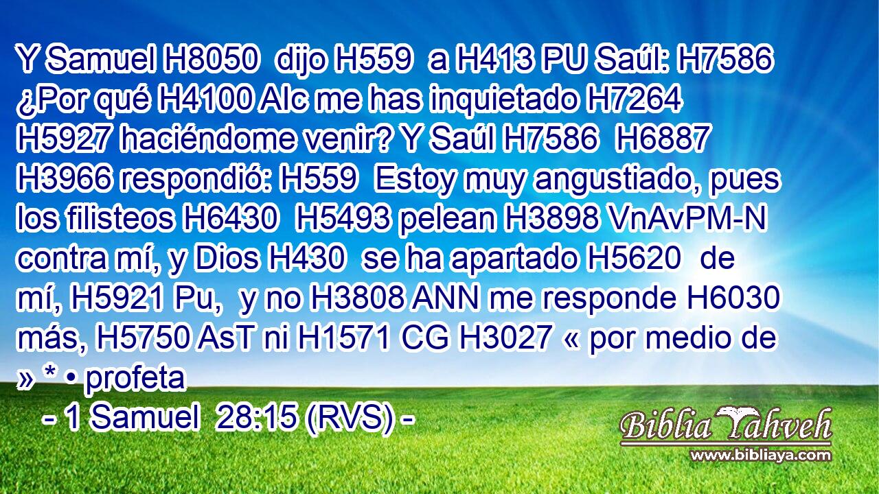 Y Samuel H8050  dijo H559  a H413 PU Saúl: H7586  ¿Por qué H4100 AIc me has inquietado H7264  H5927 haciéndome venir? Y Saúl H7586  H6887 H3966 respondió: H559  Estoy muy angustiado, pues los filisteos H6430  H5493 pelean H3898 VnAvPM-N contra mí, y Dios H430  se ha apartado H5620  de mí, H5921 Pu,  y no H3808 ANN me responde H6030  más, H5750 AsT ni H1571 CG H3027 « por medio de » * • profeta