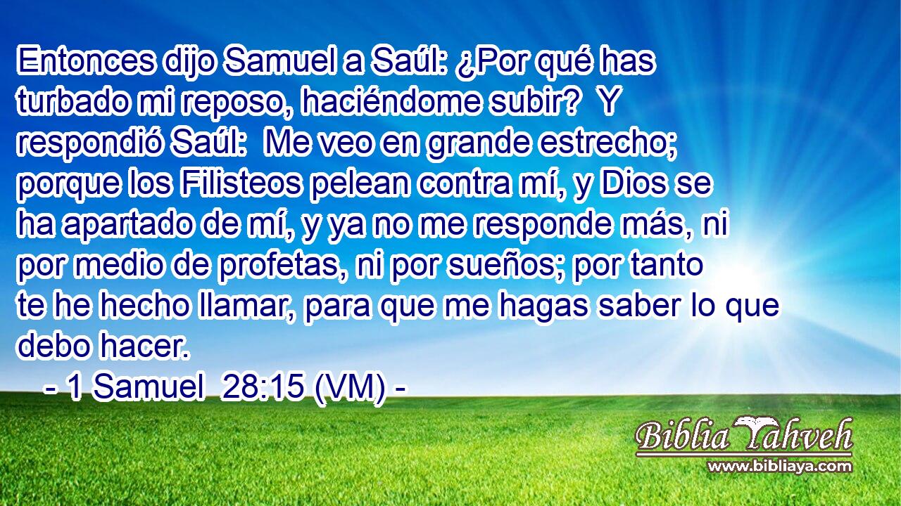 Entonces dijo Samuel a Saúl: ¿Por qué has turbado mi reposo, haciéndome subir?  Y respondió Saúl:  Me veo en grande estrecho; porque los Filisteos pelean contra mí, y Dios se ha apartado de mí, y ya no me responde más, ni por medio de profetas, ni por sueños; por tanto te he hecho llamar, para que me hagas saber lo que debo hacer. 