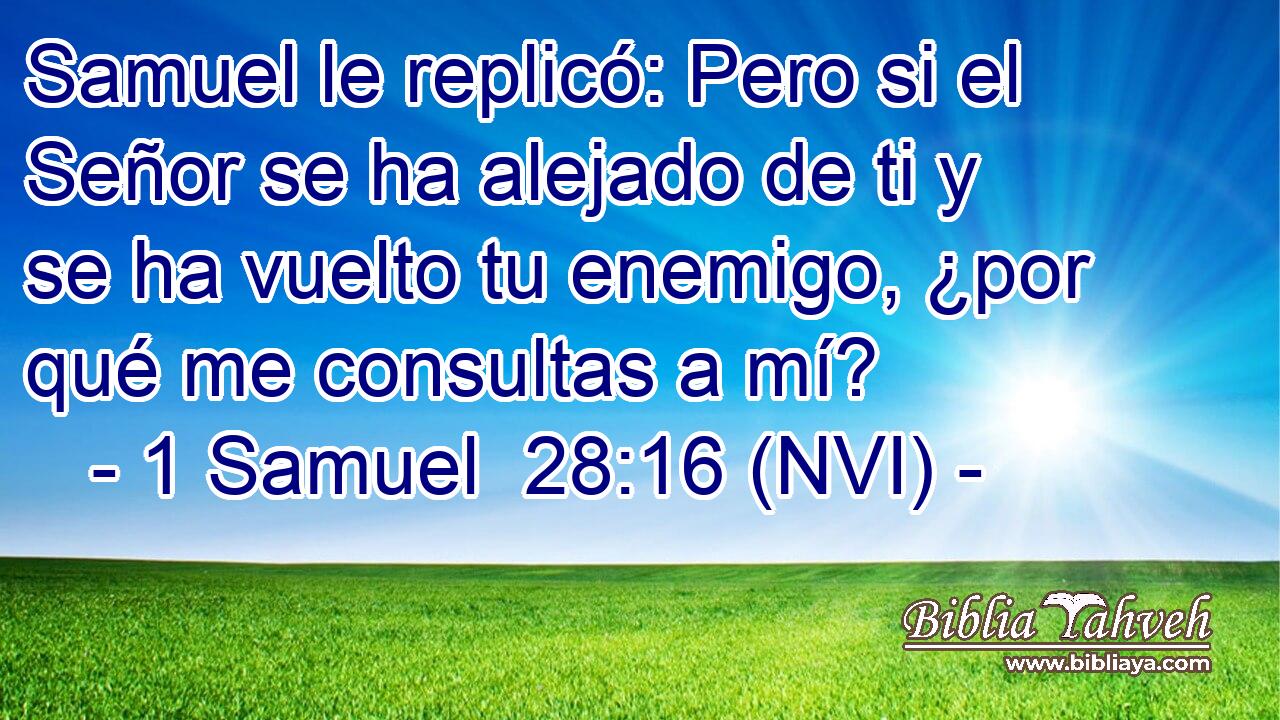  Samuel le replicó: Pero si el Señor se ha alejado de ti y se ha vuelto tu enemigo, ¿por qué me consultas a mí? 