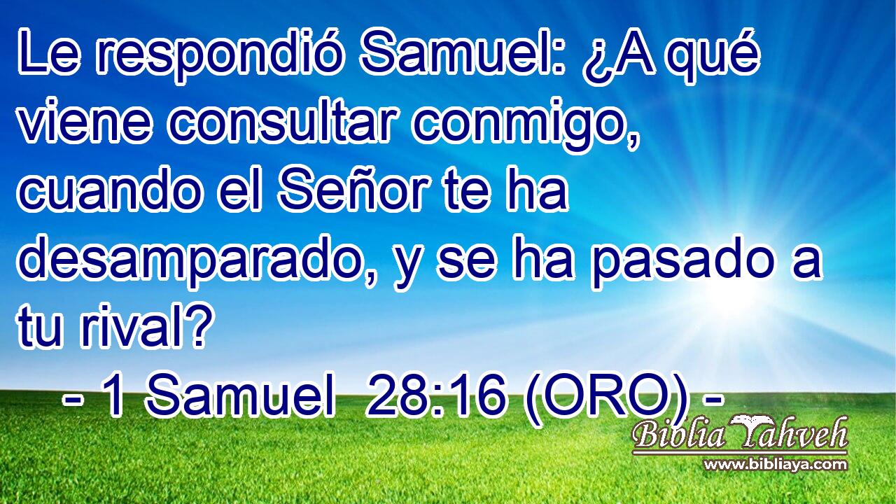  Le respondió Samuel: ¿A qué viene consultar conmigo, cuando el Señor te ha desamparado, y se ha pasado a tu rival? 