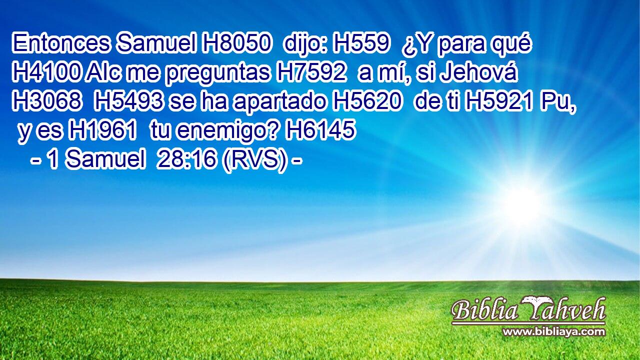 Entonces Samuel H8050  dijo: H559  ¿Y para qué H4100 AIc me preguntas H7592  a mí, si Jehová H3068  H5493 se ha apartado H5620  de ti H5921 Pu,  y es H1961  tu enemigo? H6145  