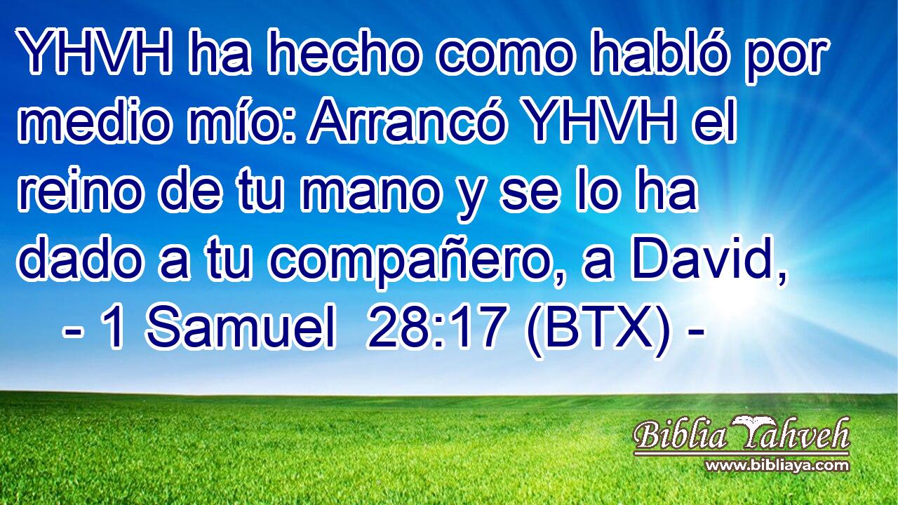 YHVH ha hecho como habló por medio mío: Arrancó YHVH el reino de tu mano y se lo ha dado a tu compañero, a David,