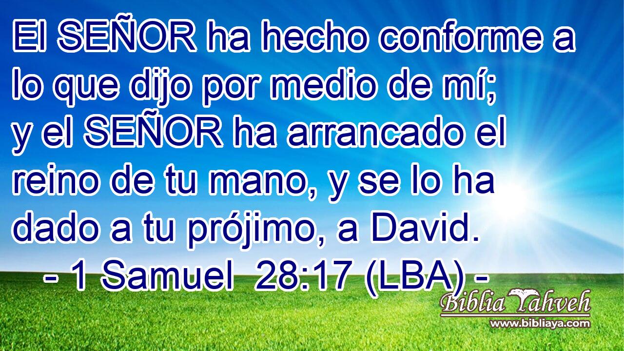 El SEÑOR ha hecho conforme a lo que dijo por medio de mí; y el SEÑOR ha arrancado el reino de tu mano, y se lo ha dado a tu prójimo, a David.