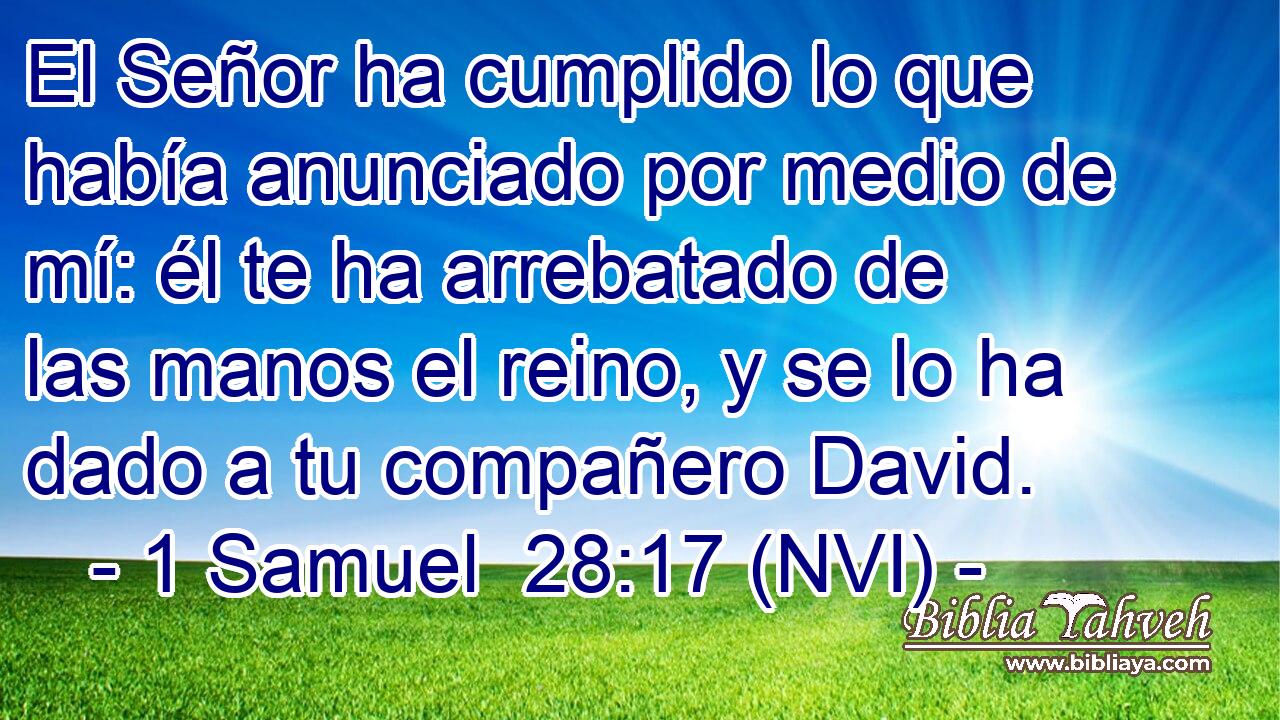  El Señor ha cumplido lo que había anunciado por medio de mí: él te ha arrebatado de las manos el reino, y se lo ha dado a tu compañero David. 
