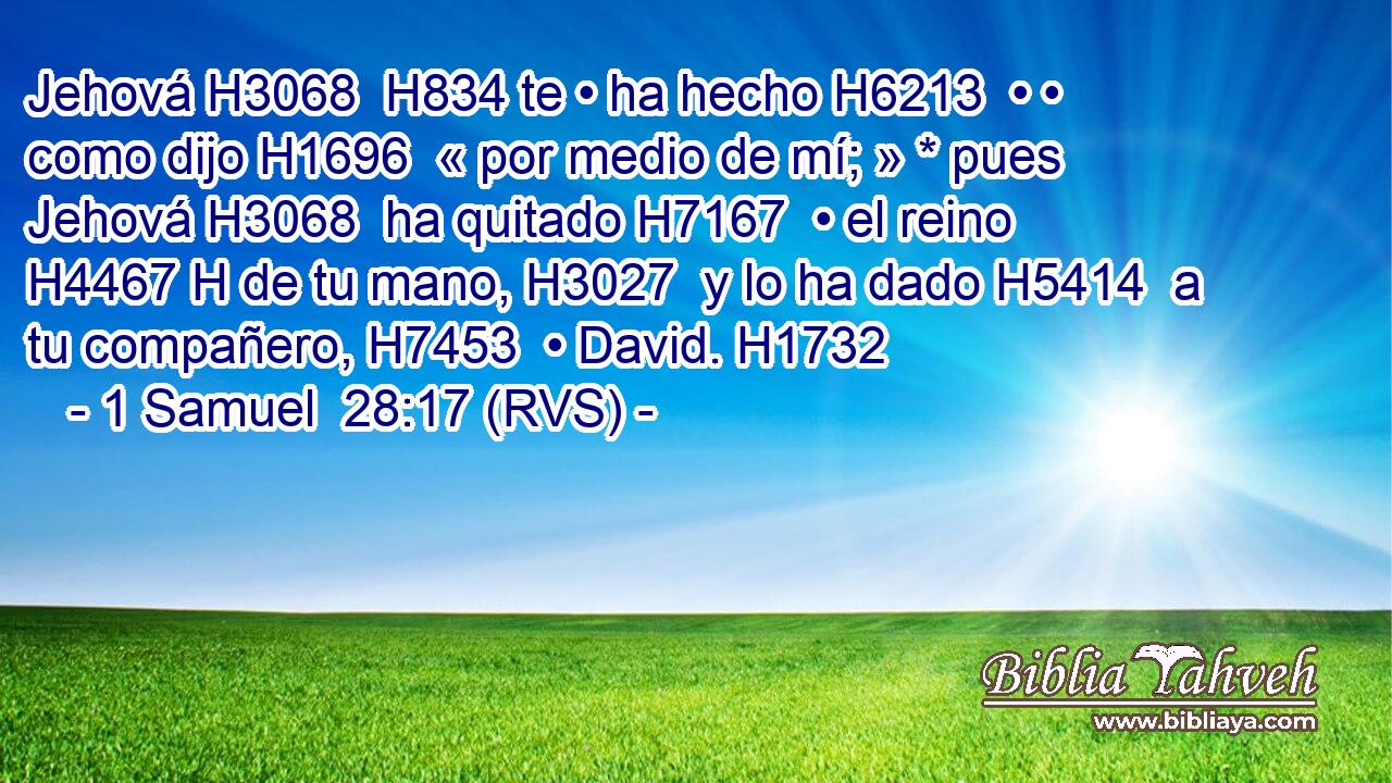 Jehová H3068  H834 te • ha hecho H6213  • • como dijo H1696  « por medio de mí; » * pues Jehová H3068  ha quitado H7167  • el reino H4467 H de tu mano, H3027  y lo ha dado H5414  a tu compañero, H7453  • David. H1732  