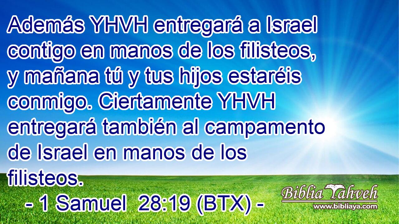 Además YHVH entregará a Israel contigo en manos de los filisteos, y mañana tú y tus hijos estaréis conmigo. Ciertamente YHVH entregará también al campamento de Israel en manos de los filisteos.