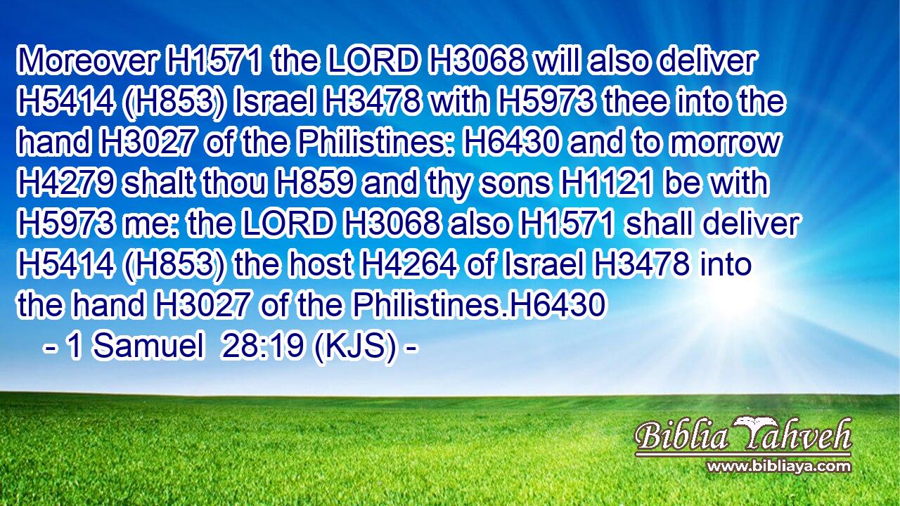 Moreover H1571 the LORD H3068 will also deliver H5414 (H853) Israel H3478 with H5973 thee into the hand H3027 of the Philistines: H6430 and to morrow H4279 shalt thou H859 and thy sons H1121 be with H5973 me: the LORD H3068 also H1571 shall deliver H5414 (H853) the host H4264 of Israel H3478 into the hand H3027 of the Philistines.H6430