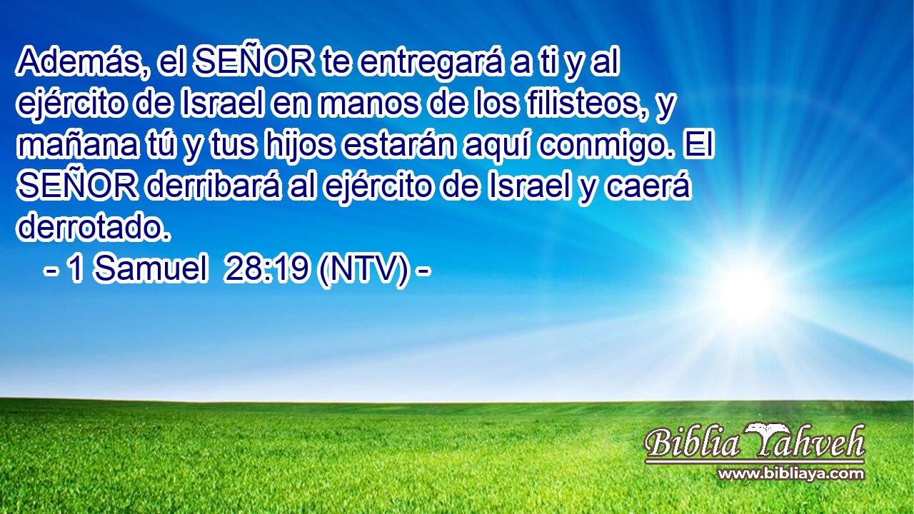 Además, el SEÑOR te entregará a ti y al ejército de Israel en manos de los filisteos, y mañana tú y tus hijos estarán aquí conmigo. El SEÑOR derribará al ejército de Israel y caerá derrotado.
