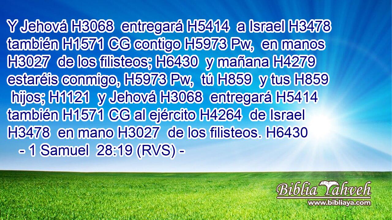 Y Jehová H3068  entregará H5414  a Israel H3478  también H1571 CG contigo H5973 Pw,  en manos H3027  de los filisteos; H6430  y mañana H4279  estaréis conmigo, H5973 Pw,  tú H859  y tus H859  hijos; H1121  y Jehová H3068  entregará H5414  también H1571 CG al ejército H4264  de Israel H3478  en mano H3027  de los filisteos. H6430  